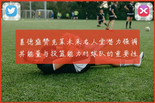 基德盛赞克莱未来名人堂潜力强调其能量与投篮能力对球队的重要性