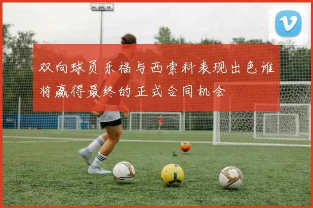双向球员乐福与西索科表现出色谁将赢得最终的正式合同机会