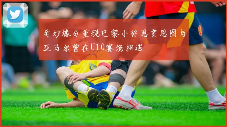 奇妙缘分重现巴黎小将恩贾恩图与亚马尔曾在U10赛场相遇