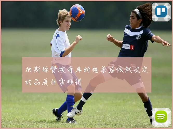 纳斯称赞埃奇库姆绝杀后依然淡定的品质非常难得
