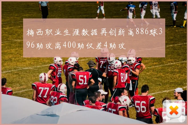 梅西职业生涯数据再创新高886球396助攻离400助仅差4助攻