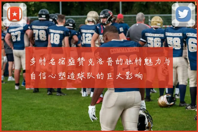 多特名宿盛赞克洛普的独特魅力与自信心塑造球队的巨大影响