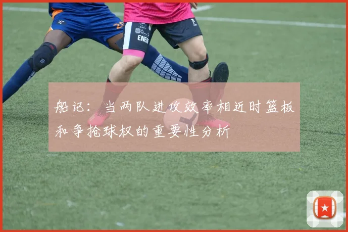 船记：当两队进攻效率相近时篮板和争抢球权的重要性分析