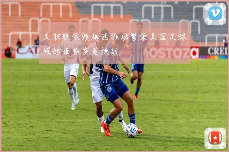 美职联依赖梅西推动繁荣美国足球崛起面临多重挑战