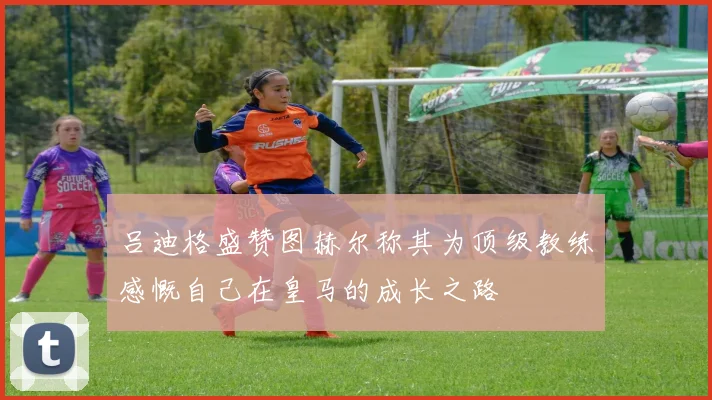 吕迪格盛赞图赫尔称其为顶级教练感慨自己在皇马的成长之路