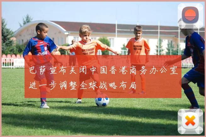 巴萨宣布关闭中国香港商务办公室进一步调整全球战略布局