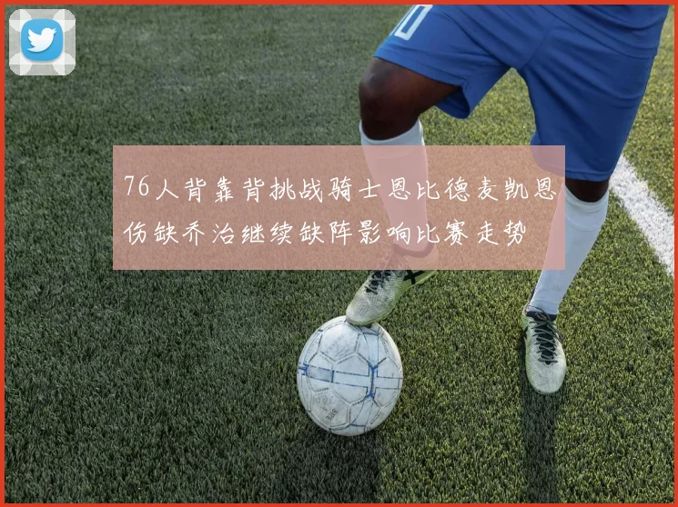 76人背靠背挑战骑士恩比德麦凯恩伤缺乔治继续缺阵影响比赛走势
