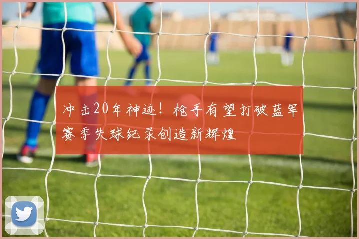 冲击20年神迹！枪手有望打破蓝军赛季失球纪录创造新辉煌