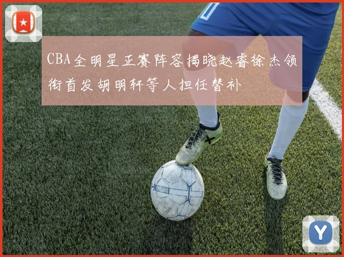 CBA全明星正赛阵容揭晓赵睿徐杰领衔首发胡明轩等人担任替补