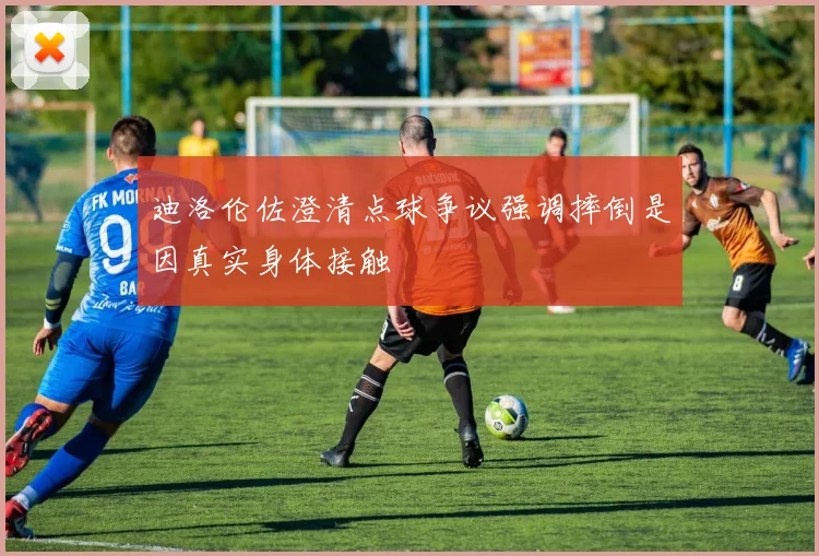 迪洛伦佐澄清点球争议强调摔倒是因真实身体接触