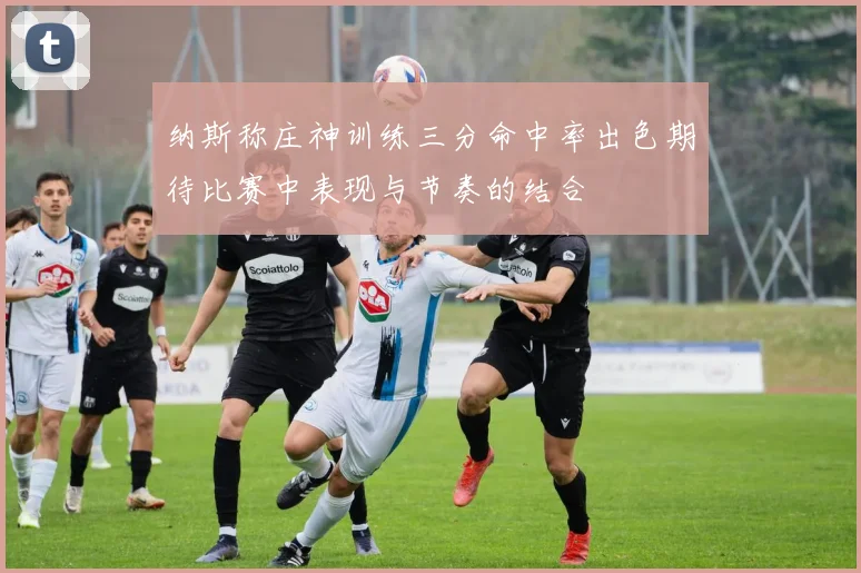纳斯称庄神训练三分命中率出色期待比赛中表现与节奏的结合