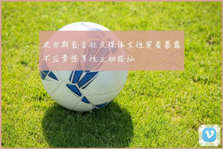 皮尔斯直言社交媒体女性穿着暴露不应责怪男性主动搭讪