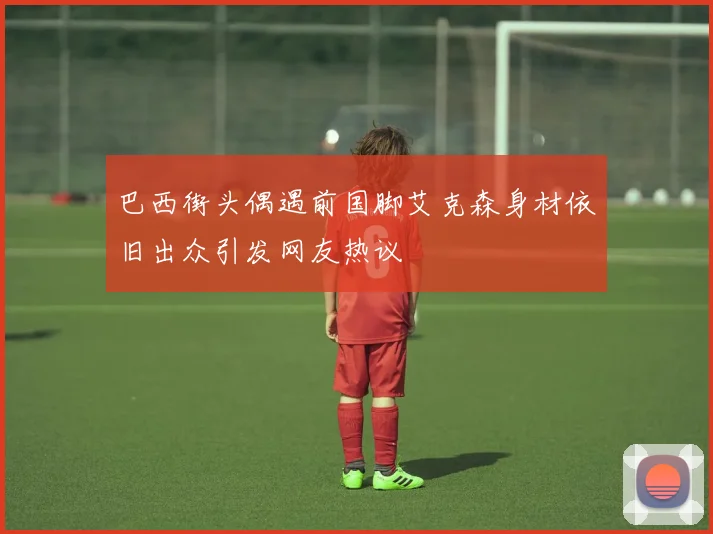 巴西街头偶遇前国脚艾克森身材依旧出众引发网友热议