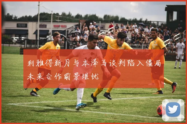 利雅得新月与本泽马谈判陷入僵局未来合作前景堪忧