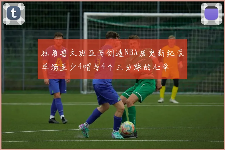 独角兽文班亚马创造NBA历史新纪录单场至少4帽与4个三分球的壮举