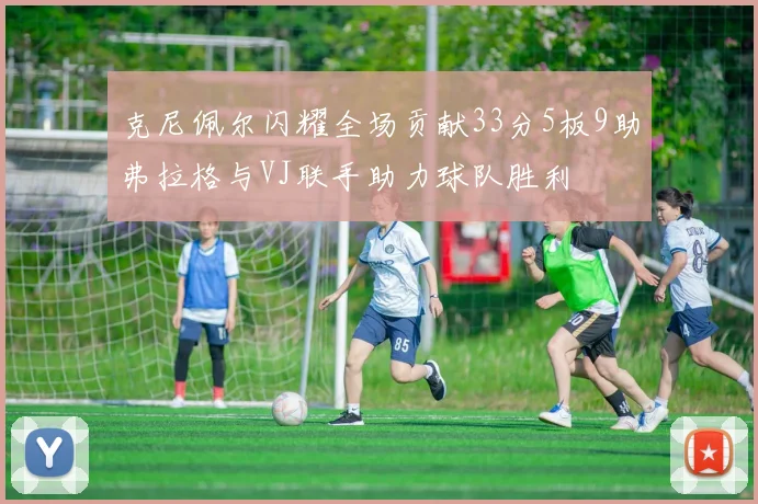 克尼佩尔闪耀全场贡献33分5板9助弗拉格与VJ联手助力球队胜利