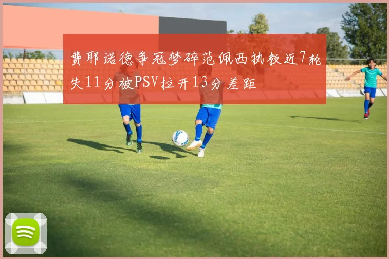 费耶诺德争冠梦碎范佩西执教近7轮失11分被PSV拉开13分差距