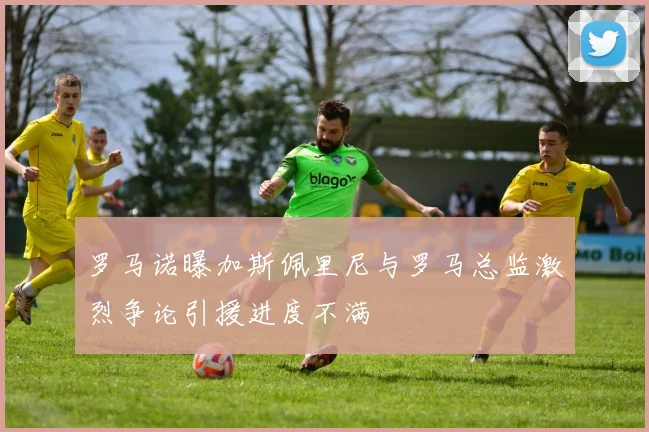 罗马诺曝加斯佩里尼与罗马总监激烈争论引援进度不满