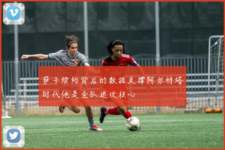萨卡续约背后的数据支撑阿尔特塔时代他是全队进攻核心