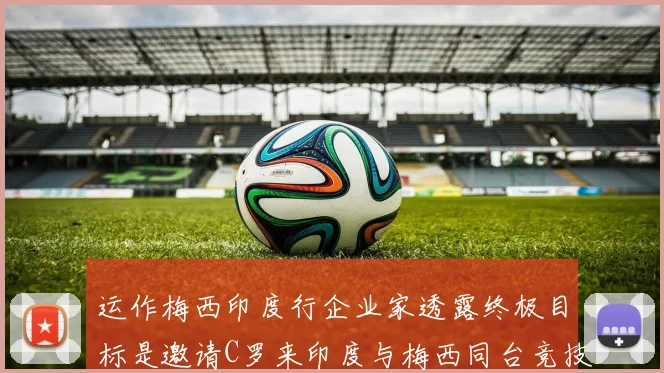 运作梅西印度行企业家透露终极目标是邀请C罗来印度与梅西同台竞技