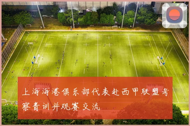 上海海港俱乐部代表赴西甲联盟考察青训并观赛交流