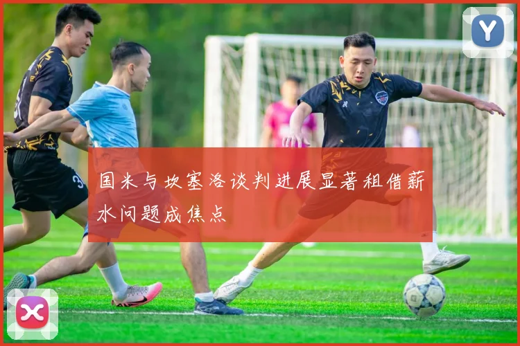 国米与坎塞洛谈判进展显著租借薪水问题成焦点