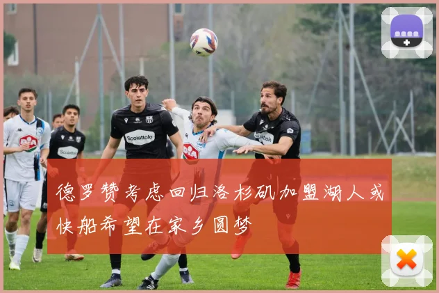 德罗赞考虑回归洛杉矶加盟湖人或快船希望在家乡圆梦